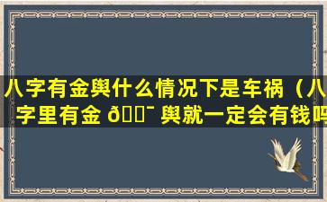 八字有金舆什么情况下是车祸（八字里有金 🐯 舆就一定会有钱吗 🐳 ）